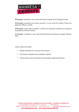UNIÓ DE BOTIGUERS I COMERCIANTS DE MANRESA - MANRESA COMERCIAL
c/ Sant Joan Baptista de la Salle, núm.11, entresòl 1a - 08241 Manresa
Telèfons: 93 872 93 15 i 93 872 08 79 - Fax: 93 872 93 15 - ubicmanresa@ubicmanresa.com
www.ubicmanresa.com – www.manresacomercial.com
29 de gener: assistència a una reunió del Fòrum Econòmic de la Catalunya Central
29 de gener: presentació als nostres associats, a la seu social de l’entitat, d’una nova
aplicació APP per a mòbils
30 de gener: reunió amb la regidora i el tècnic de comerç per explicar-nos la proposta
de promoció comercial Funcity
31 de gener: assistència a una reunió del Pla Director del projecte estratègic Manresa
2022
CIRCULARS ENVIADES:
• Butlletí informatiu de l’associat Arfe assessors
• Sol!licitant la liquidació dels calendaris solidaris
• Tramesa dels cursos de formació subvencionada, organitzat per Pimec
 