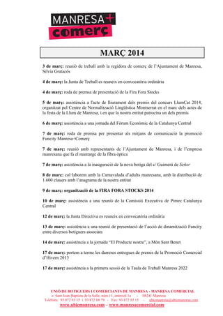 UNIÓ DE BOTIGUERS I COMERCIANTS DE MANRESA - MANRESA COMERCIAL
c/ Sant Joan Baptista de la Salle, núm.11, entresòl 1a - 08241 Manresa
Telèfons: 93 872 93 15 i 93 872 08 79 - Fax: 93 872 93 15 - ubicmanresa@ubicmanresa.com
www.ubicmanresa.com – www.manresacomercial.com
MARÇ 2014
3 de març: reunió de treball amb la regidora de comerç de l’Ajuntament de Manresa,
Silvia Gratacós
4 de març: la Junta de Treball es reuneix en convocatòria ordinària
4 de març: roda de premsa de presentació de la Fira Fora Stocks
5 de març: assistència a l'acte de lliurament dels premis del concurs LlumCat 2014,
organitzat pel Centre de Normalització Lingüística Montserrat en el marc dels actes de
la festa de la Llum de Manresa, i en que la nostra entitat patrocina un dels premis
6 de març: assistència a una jornada del Fòrum Econòmic de la Catalunya Central
7 de març: roda de premsa per presentar als mitjans de comunicació la promoció
Funcity Manresa+Comerç
7 de març: reunió amb representants de l’Ajuntament de Manresa, i de l’empresa
manresana que fa el muntatge de la fibra òptica
7 de març: assistència a la inauguració de la nova botiga del c/ Guimerà de Señor
8 de març: col!laborem amb la Carnavalada d’adults manresana, amb la distribució de
1.600 clauers amb l’anagrama de la nostra entitat
9 de març: organització de la FIRA FORA STOCKS 2014
10 de març: assistència a una reunió de la Comissió Executiva de Pimec Catalunya
Central
12 de març: la Junta Directiva es reuneix en convocatòria ordinària
13 de març: assistència a una reunió de presentació de l’acció de dinamització Funcity
entre diversos botiguers associats
14 de març: assistència a la jornada “El Producte nostre”, a Món Sant Benet
17 de març: portem a terme les darreres entregues de premis de la Promoció Comercial
d’Hivern 2013
17 de març: assistència a la primera sessió de la Taula de Treball Manresa 2022
 