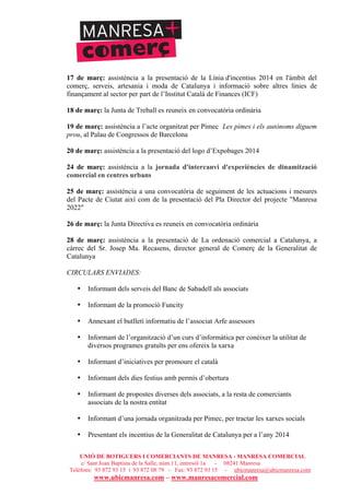 UNIÓ DE BOTIGUERS I COMERCIANTS DE MANRESA - MANRESA COMERCIAL
c/ Sant Joan Baptista de la Salle, núm.11, entresòl 1a - 08241 Manresa
Telèfons: 93 872 93 15 i 93 872 08 79 - Fax: 93 872 93 15 - ubicmanresa@ubicmanresa.com
www.ubicmanresa.com – www.manresacomercial.com
17 de març: assistència a la presentació de la Línia d'incentius 2014 en l'àmbit del
comerç, serveis, artesania i moda de Catalunya i informació sobre altres línies de
finançament al sector per part de l’Institut Català de Finances (ICF)
18 de març: la Junta de Treball es reuneix en convocatòria ordinària
19 de març: assistència a l’acte organitzat per Pimec Les pimes i els autònoms diguem
prou, al Palau de Congressos de Barcelona
20 de març: assistència a la presentació del logo d’Expobages 2014
24 de març: assistència a la jornada d'intercanvi d'experiències de dinamització
comercial en centres urbans
25 de març: assistència a una convocatòria de seguiment de les actuacions i mesures
del Pacte de Ciutat així com de la presentació del Pla Director del projecte "Manresa
2022"
26 de març: la Junta Directiva es reuneix en convocatòria ordinària
28 de març: assistència a la presentació de La ordenació comercial a Catalunya, a
càrrec del Sr. Josep Ma. Recasens, director general de Comerç de la Generalitat de
Catalunya
CIRCULARS ENVIADES:
• Informant dels serveis del Banc de Sabadell als associats
• Informant de la promoció Funcity
• Annexant el butlletí informatiu de l’associat Arfe assessors
• Informant de l’organització d’un curs d’informàtica per conèixer la utilitat de
diversos programes gratuïts per ens ofereix la xarxa
• Informant d’iniciatives per promoure el català
• Informant dels dies festius amb permís d’obertura
• Informant de propostes diverses dels associats, a la resta de comerciants
associats de la nostra entitat
• Informant d’una jornada organitzada per Pimec, per tractar les xarxes socials
• Presentant els incentius de la Generalitat de Catalunya per a l’any 2014
 