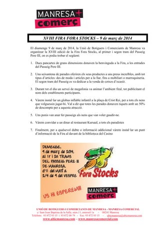 UNIÓ DE BOTIGUERS I COMERCIANTS DE MANRESA - MANRESA COMERCIAL
c/ Sant Joan Baptista de la Salle, núm.11, entresòl 1a - 08241 Manresa
Telèfons: 93 872 93 15 i 93 872 08 79 - Fax: 93 872 93 15 - ubicmanresa@ubicmanresa.com
www.ubicmanresa.com – www.manresacomercial.com
XVIII FIRA FORA STOCKS – 9 de març de 2014
El diumenge 9 de març de 2014, la Unió de Botiguers i Comerciants de Manresa va
organitzar la XVIII edició de la Fira Fora Stocks, al primer i segon tram del Passeig
Pere III, on es podia trobar el següent:
1. Dues pancartes de grans dimensions donaven la benvinguda a la Fira, a les entrades
del Passeig Pere III.
2. Una seixantena de parades oferiren els seus productes a uns preus increïbles, amb tot
tipus d’articles: des de moda i articles per a la llar, fins a mobiliari o marroquineria.
El segon tram del Passeig es va dedicar a la venda de cotxes d’ocasió.
3. Durant tot el dia un servei de megafonia va animar l’ambient firal, tot publicitant el
nom dels establiments participants.
4. Vàrem instal!lar un globus inflable infantil a la plaça de Crist Rei, per a tots els nens
que volguessin jugar-hi. Val a dir que totes les parades donaven tiquets amb un 50%
de descompte per a aquesta atracció.
5. Uns ponis van anar fer passeigs als nens que van voler gaudir-ne.
6. Vàrem convidar a un dinar al restaurant Kursaal, a tots els paradistes
7. Finalment, per a qualsevol dubte o informació addicional vàrem instal!lar un punt
d’informació de la Fira al davant de la biblioteca del Casino
 