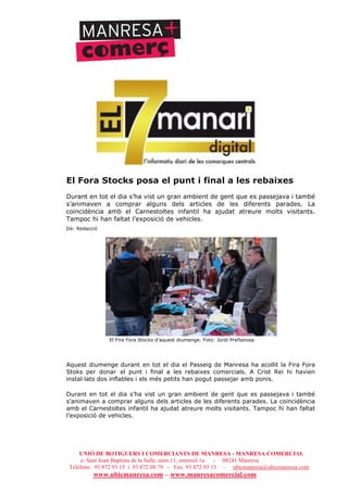 UNIÓ DE BOTIGUERS I COMERCIANTS DE MANRESA - MANRESA COMERCIAL
c/ Sant Joan Baptista de la Salle, núm.11, entresòl 1a - 08241 Manresa
Telèfons: 93 872 93 15 i 93 872 08 79 - Fax: 93 872 93 15 - ubicmanresa@ubicmanresa.com
www.ubicmanresa.com – www.manresacomercial.com
El Fora Stocks posa el punt i final a les rebaixes
Durant en tot el dia s’ha vist un gran ambient de gent que es passejava i també
s’animaven a comprar alguns dels articles de les diferents parades. La
coincidència amb el Carnestoltes infantil ha ajudat atreure molts visitants.
Tampoc hi han faltat l’exposició de vehicles.
De: Redacció
El Fira Fora Stocks d'aquest diumenge. Foto: Jordi Preñanosa
Aquest diumenge durant en tot el dia el Passeig de Manresa ha acollit la Fira Fora
Stoks per donar el punt i final a les rebaixes comercials. A Crist Rei hi havien
instal!lats dos inflables i els més petits han pogut passejar amb ponis.
Durant en tot el dia s’ha vist un gran ambient de gent que es passejava i també
s’animaven a comprar alguns dels articles de les diferents parades. La coincidència
amb el Carnestoltes infantil ha ajudat atreure molts visitants. Tampoc hi han faltat
l’exposició de vehicles.
 