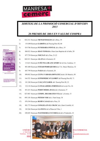 UNIÓ DE BOTIGUERS I COMERCIANTS DE MANRESA - MANRESA COMERCIAL
c/ Sant Joan Baptista de la Salle, núm.11, entresòl 1a - 08241 Manresa
Telèfons: 93 872 93 15 i 93 872 08 79 - Fax: 93 872 93 15 - ubicmanresa@ubicmanresa.com
www.ubicmanresa.com – www.manresacomercial.com
SORTEIG DE LA PROMOCIÓ COMERCIAL D’HIVERN
2013
20 PREMIS DE 300 ! EN VALS DE COMPRA
1) 022.212 lliurat per MENGEM BAGES del c/Bruc, 59
2) 155.690 lliurat per GAROINA del Passeig Pere III, 80
3) 019.706 lliurat per FUNERARIA FONTAL del c/Bruc, 19
4) 084.921 lliurat per JOAN TOMASA c/Sant Joan Baptista de la Salle, 20
5) 077.739 lliurat per NOUNAT del c/Nou, 21-23
6) 042.813 lliurat per AG-25 del c/Guimerà, 45
7) 113.621 lliurat per F.TÈCNIA J.BLANCAFORT de la Ctra. Cardona, 13
8) 001.600 lliurat per ITZIAR PERRUQUERIA de l’Av. Bases Manresa, 52
9) 047.799 lliurat per NAILS del c/Guimerà, 20
10) 098.062 lliurat per CUINA VARIADA BONATECA del c/St Maurici, 89
11) 164.555 lliurat per SUPERMERCAT LLOBET del Passeig Pere III, 71
12) 141.348 lliurat per CALÇATS XAROL del Passeig Pere III, 53
13) 118.136 lliurat per CANSALADERIA FORNELLS de la ctra Vic, 26
14) 051.631 lliurat per PERFUMERIA JULIA del c/Guimerà, 37
15) 027.083 lliurat per COMPL. DECORATIUS VIA del c/Caritat, 15
16) 095.150 lliurat per PEIXOS VISE del c/ Sant Josep, 38
17) 076.394 lliurat per RUBÍ I CASALS del c/Nou, 35
18) 091.773 lliurat per CONGELATS EL CRANC del c/Sant Cristòfol, 41
19) 145.266 lliurat per LA FESTA de la Plana de l’Om, 1
20) 109.029 lliurat per PASTISSERIA CUCURELLA del c/Viladordis, 22
 
