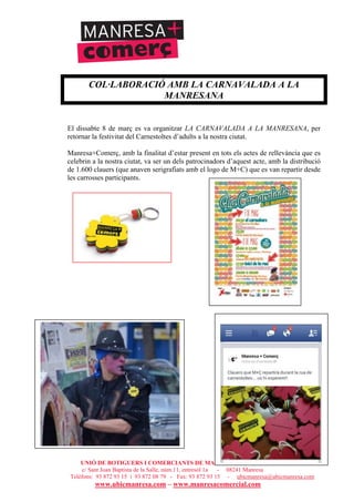 UNIÓ DE BOTIGUERS I COMERCIANTS DE MANRESA - MANRESA COMERCIAL
c/ Sant Joan Baptista de la Salle, núm.11, entresòl 1a - 08241 Manresa
Telèfons: 93 872 93 15 i 93 872 08 79 - Fax: 93 872 93 15 - ubicmanresa@ubicmanresa.com
www.ubicmanresa.com – www.manresacomercial.com
COL·LABORACIÓ AMB LA CARNAVALADA A LA
MANRESANA
El dissabte 8 de març es va organitzar LA CARNAVALADA A LA MANRESANA, per
retornar la festivitat del Carnestoltes d’adults a la nostra ciutat.
Manresa+Comerç, amb la finalitat d’estar present en tots els actes de rellevància que es
celebrin a la nostra ciutat, va ser un dels patrocinadors d’aquest acte, amb la distribució
de 1.600 clauers (que anaven serigrafiats amb el logo de M+C) que es van repartir desde
les carrosses participants.
 