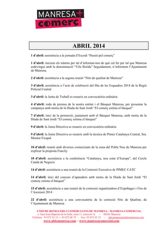 UNIÓ DE BOTIGUERS I COMERCIANTS DE MANRESA - MANRESA COMERCIAL
c/ Sant Joan Baptista de la Salle, núm.11, entresòl 1a - 08241 Manresa
Telèfons: 93 872 93 15 i 93 872 08 79 - Fax: 93 872 93 15 - ubicmanresa@ubicmanresa.com
www.ubicmanresa.com – www.manresacomercial.com
ABRIL 2014
1 d’abril: assistència a la jornada d’Escodi “Passió pel comerç”
1 d’abril: iniciem els tràmits per tal d’informar-nos de què cal fer per tal que Manresa
esdevingui amb la denominació “Vila florida” Seguidament, n’informem l’Ajuntament
de Manresa.
2 d’abril: assistència a la segona reunió “Nits de qualitat de Manresa”
3 d’abril: assistència a l’acte de celebració del Dia de les Esquadres 2014 de la Regió
Policial Central
3 d’abril: la Junta de Treball es reuneix en convocatòria ordinària
4 d’abril: roda de premsa de la nostra entitat i el Bàsquet Manresa, per presentar la
campanya amb motiu de la Diada de Sant Jordi “El comerç estima el bàsquet”
7 d’abril: inici de la promoció, juntament amb el Bàsquet Manresa, amb motiu de la
Diada de Sant Jordi “El comerç estima el bàsquet”
9 d’abril: la Junta Directiva es reuneix en convocatòria ordinària
9 d’abril: la Junta Directiva es reuneix amb la tècnica de Pimec Catalunya Central, Sra.
Montse Ficapal
10 d’abril: reunió amb diversos comerciants de la zona del Poble Nou de Manresa per
explicar la proposta Funcity
10 d’abril: assistència a la conferència “Catalunya, nou estat d’Europa”, del Cercle
Català de Negocis
14 d’abril: assistència a una reunió de la Comissió Executiva de PIMEC CATC
14 d’abril: inici del concurs d’aparadors amb motiu de la Diada de Sant Jordi “El
comerç estima el bàsquet”
15 d’abril: assistència a una reunió de la comissió organitzadora d’Expobages i Fira de
l’Ascensió 2014
22 d’abril: assistència a una convocatòria de la comissió Nits de Qualitat, de
l’Ajuntament de Manresa
 