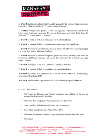 UNIÓ DE BOTIGUERS I COMERCIANTS DE MANRESA - MANRESA COMERCIAL
c/ Sant Joan Baptista de la Salle, núm.11, entresòl 1a - 08241 Manresa
Telèfons: 93 872 93 15 i 93 872 08 79 - Fax: 93 872 93 15 - ubicmanresa@ubicmanresa.com
www.ubicmanresa.com – www.manresacomercial.com
22 d’abril: deliberació del jurat, de l’aparador guanyador del concurs d’aparadors amb
motiu de la Diada de Sant Jordi “El comerç estima el bàsquet”
23 d’abril: entregues dels premis, a càrrec de jugadors i representants del Bàsquet
Manresa, de l’aparador guanyador del concurs d’aparadors amb motiu de la Diada de
Sant Jordi “El comerç estima el bàsquet”
24 d’abril: la Junta de Treball es reuneix en convocatòria ordinària
24 d’abril: la Junta de Treball es reuneix amb representants de Caixa Negoci
24 d’abril: S’aprova la conveniència d’associar-nos a l’entitat Gesturbà (associació per
a la gestió dels centres urbans de Catalunya)
24 d’abril: aprovem el patrocini del primer premi del concurs de màgia amb motiu de
l’Expobages 2014, que organitza l’associació de comerciants del c/ sobrerroca, plaça
Major i voltants.
28 d’abril: assistència al Ple de la Cambra de Comerç de Manresa
29 d’abril: la Junta de Treball es reuneix en convocatòria ordinària
29 d’abril: assistència a la presentació de la fira de cerveses artesanes i Administrum,
amb motiu d’Expobages 2014
30 d’abril: reunió amb els representants de l’Associació del polígon dels Dolors
CIRCULARS ENVIADES:
• Sol!licitant col!laboració per l’entitat manresana que treballa per tal que es
conegui l’enfermetat de l’Alzeimer
• Informant de la campanya d’Arans de les roses de Sant Jordi
• Annexant el recull informatiu de l’associat Arfe assessors
• Sol!licitant candidatures pels Premis Pimes 2014
• Informant del concurs d’aparadors que organitzem amb motiu de Sant Jordi
• Newsletter
 