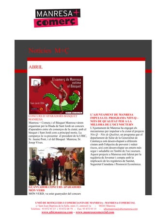 UNIÓ DE BOTIGUERS I COMERCIANTS DE MANRESA - MANRESA COMERCIAL
c/ Sant Joan Baptista de la Salle, núm.11, entresòl 1a - 08241 Manresa
Telèfons: 93 872 93 15 i 93 872 08 79 - Fax: 93 872 93 15 - ubicmanresa@ubicmanresa.com
www.ubicmanresa.com – www.manresacomercial.com
Notícies M+Ç
ABRIL
CONCURS D’APARADORS BASQUET
MANRESA
Manresa + Comerç i el Bàsquet Manresa vàrem
organitzar per la Diada de Sant Jordi un concurs
d'aparadors entre els comerços de la ciutat; amb el
bàsquet i Sant Jordi com a principal motiu. La
campanya la va presentar el president de la UBIC,
Sr. Jaume Pont, i el del Bàsquet Manresa, Sr.
Josep Vives.
GUANYADOR CONCURS APARADORS
MÓN VERD
MÓN VERD, va estar guanyador del concurs
L’AJUNTAMENT DE MANRESA
IMPULSA EL PROGRAMA NITS Q –
NITS DE QUALITAT PER A LA
MILLORA DE L’OCI NOCTURN
L'Ajuntament de Manresa ha engegat els
mecanismes per impulsar a la ciutat el projecte
Nits Q – Nits de Qualitat, un programa que el
departament de Salut de la Generalitat de
Catalunya està desenvolupant a diferents
ciutats amb l'objectiu de prevenir i reduir
riscos, així com desenvolupar un entorn més
segur i saludable en l'àmbit de l'oci nocturn.
Aquest projecte a Manresa està liderat per la
regidoria de Joventut i compta amb la
implicació de les regidories de Sanitat,
Seguretat Ciutadana i Promoció Econòmica.
 