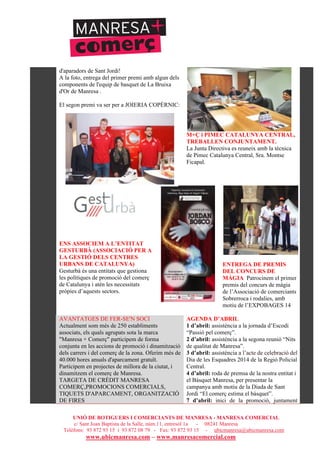 UNIÓ DE BOTIGUERS I COMERCIANTS DE MANRESA - MANRESA COMERCIAL
c/ Sant Joan Baptista de la Salle, núm.11, entresòl 1a - 08241 Manresa
Telèfons: 93 872 93 15 i 93 872 08 79 - Fax: 93 872 93 15 - ubicmanresa@ubicmanresa.com
www.ubicmanresa.com – www.manresacomercial.com
d'aparadors de Sant Jordi!
A la foto, entrega del primer premi amb algun dels
components de l'equip de basquet de La Bruixa
d'Or de Manresa .
El segon premi va ser per a JOIERIA COPÈRNIC:
M+Ç i PIMEC CATALUNYA CENTRAL,
TREBALLEN CONJUNTAMENT.
La Junta Directiva es reuneix amb la tècnica
de Pimec Catalunya Central, Sra. Montse
Ficapal.
ENS ASSOCIEM A L’ENTITAT
GESTURBÀ (ASSOCIACIÓ PER A
LA GESTIÓ DELS CENTRES
URBANS DE CATALUNYA)
Gesturbà és una entitats que gestiona
les polítiques de promoció del comerç
de Catalunya i atén les necessitats
pròpies d’aquests sectors.
ENTREGA DE PREMIS
DEL CONCURS DE
MÀGIA Patrocinem el primer
premis del concurs de màgia
de l’Associació de comerciants
Sobrerroca i rodalies, amb
motiu de l’EXPOBAGES 14
AVANTATGES DE FER-SE'N SOCI
Actualment som més de 250 establiments
associats, els quals agrupats sota la marca
"Manresa + Comerç" participem de forma
conjunta en les accions de promoció i dinamització
dels carrers i del comerç de la zona. Oferim més de
40.000 hores anuals d'aparcament gratuït.
Participem en projectes de millora de la ciutat, i
dinamitzem el comerç de Manresa.
TARGETA DE CRÈDIT MANRESA
COMERÇ,PROMOCIONS COMERCIALS,
TIQUETS D'APARCAMENT, ORGANITZACIÓ
DE FIRES
AGENDA D’ABRIL
1 d’abril: assistència a la jornada d’Escodi
“Passió pel comerç”.
2 d’abril: assistència a la segona reunió “Nits
de qualitat de Manresa”.
3 d’abril: assistència a l’acte de celebració del
Dia de les Esquadres 2014 de la Regió Policial
Central.
4 d’abril: roda de premsa de la nostra entitat i
el Bàsquet Manresa, per presentar la
campanya amb motiu de la Diada de Sant
Jordi “El comerç estima el bàsquet”.
7 d’abril: inici de la promoció, juntament
 