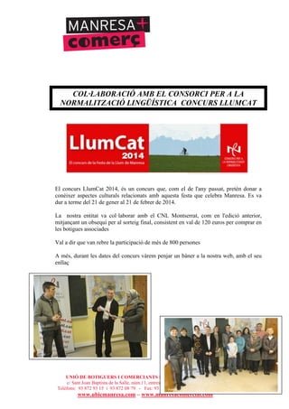 UNIÓ DE BOTIGUERS I COMERCIANTS DE MANRESA - MANRESA COMERCIAL
c/ Sant Joan Baptista de la Salle, núm.11, entresòl 1a - 08241 Manresa
Telèfons: 93 872 93 15 i 93 872 08 79 - Fax: 93 872 93 15 - ubicmanresa@ubicmanresa.com
www.ubicmanresa.com – www.manresacomercial.com
COL·LABORACIÓ AMB EL CONSORCI PER A LA
NORMALITZACIÓ LINGÜÍSTICA CONCURS LLUMCAT
El concurs LlumCat 2014, és un concurs que, com el de l'any passat, pretén donar a
conèixer aspectes culturals relacionats amb aquesta festa que celebra Manresa. Es va
dur a terme del 21 de gener al 21 de febrer de 2014.
La nostra entitat va col!laborar amb el CNL Montserrat, com en l'edició anterior,
mitjançant un obsequi per al sorteig final, consistent en val de 120 euros per comprar en
les botigues associades
Val a dir que van rebre la participació de més de 800 persones
A més, durant les dates del concurs vàrem penjar un bàner a la nostra web, amb el seu
enllaç
 