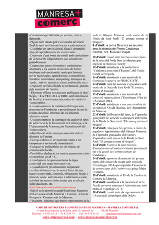 UNIÓ DE BOTIGUERS I COMERCIANTS DE MANRESA - MANRESA COMERCIAL
c/ Sant Joan Baptista de la Salle, núm.11, entresòl 1a - 08241 Manresa
Telèfons: 93 872 93 15 i 93 872 08 79 - Fax: 93 872 93 15 - ubicmanresa@ubicmanresa.com
www.ubicmanresa.com – www.manresacomercial.com
-Formació especialitzada per sectors, creat a
demanda.
-Pàgina web creada pel a la consulta del client
final, la qual serà interactiva per a cada associat.
-Us oferim un servei laboral, fiscal i comptable
adreçat específicament als comerciants.
-Disposem d'una borsa de treball amb currículums
de dependents i dependentes que actualitzem
periòdicament.
-Organitzem cursos formatius i conferències
adaptades a les vostres necessitats de forma
totalment subvencionada (venda per Internet,
noves tecnologies, aparadorisme, comptabilitat,
fiscalitat, informàtica, màrqueting, tècniques de
venda, servei i atenció al client, embolcalls, etc.)
-Disposem de fulls oficials de reclamació, gratuïts
pels associats de l'entitat.
- El primer dilluns de cada mes publiquem al diari
Regió 7, LA VEU DE LA UBIC, amb informació
de l'entitat, i on els associats podeu fer valdre la
vostra opinió.
-Us assessorem en la tramitació d'al!legacions,
presentació d'instàncies o procediments davant la
rebuda d'escrits i informes de les diferents
administracions.
-Us assessorem en la tramitació de qualsevol tipus
de subvenció de la Generalitat de Catalunya, o de
l'Ajuntament de Manresa, per l'actualització del
vostre comerç.
-Identificació dels comerços associats amb el
distintiu de l'entitat.
-Entrega a domicili del material relatiu a les
campanyes i accions de dinamització.
-Campanyes publicitàries en els mitjans de
comunicació locals.
-Possibilitat d'adreçar les vostres promocions a tots
els membres de M + C.
-Us informem de qualsevol tema de tipus
comercial que pugui interessar-vos.
-Us assabentem periòdicament, mitjançant
circulars informatives, de noves lleis i decrets,
horaris comercials, convenis, obligacions fiscals i
laborals, ajuts i subvencions, i informació a cada
activitat per separat sobre temes que us afectin
individualment, etc.
-Col!laboració amb entitats manresanes
-Edició de la memòria anual d'activitats Reunions
amb els associats de Manresa + Comerç, -Unió de
Botiguers i Comerciants de Manresa.
-Finalment, esmentar que tenim representants de la
amb el Bàsquet Manresa, amb motiu de la
Diada de Sant Jordi “El comerç estima el
bàsquet”.
9 d’abril: la Junta Directiva es reuneix
amb la tècnica de Pimec Catalunya
Central, Sra. Montse Ficapal.
10 d’abril: reunió amb diversos comerciants
de la zona del Poble Nou de Manresa per
explicar la proposta Funcity.
10 d’abril: assistència a la conferència
“Catalunya, nou estat d’Europa”, del Cercle
Català de Negocis.
14 d’abril: assistència a una reunió de la
Comissió Executiva de PIMEC CATC.
14 d’abril: inici del concurs d’aparadors amb
motiu de la Diada de Sant Jordi “El comerç
estima el bàsquet”.
15 d’abril: assistència a una reunió de la
comissió organitzadora d’Expobages i Fira de
l’Ascensió 2014.
22 d’abril: assistència a una convocatòria de
la comissió Nits de Qualitat, de l’Ajuntament
de Manresa.
22 d’abril: deliberació del jurat, de l’aparador
guanyador del concurs d’aparadors amb motiu
de la Diada de Sant Jordi “El comerç estima el
bàsquet”.
23 d’abril: entregues dels premis, a càrrec de
jugadors i representants del Bàsquet Manresa,
de l’aparador guanyador del concurs
d’aparadors amb motiu de la Diada de Sant
Jordi “El comerç estima el bàsquet”.
24 d’abril: S’aprova la conveniència
d’associar-nos a l’entitat Gesturbà (associació
per a la gestió dels centres urbans de
Catalunya).
24 d’abril: aprovem el patrocini del primer
premi del concurs de màgia amb motiu de
l’Expobages 2014, que organitza l’associació
de comerciants del c/ sobrerroca, plaça Major
i voltants.
28 d’abril: assistència al Ple de la Cambra de
Comerç de Manresa.
29 d’abril: assistència a la presentació de la
fira de cerveses artesanes i Administrum, amb
motiu d’Expobages 2014.
30 d’abril: reunió amb els representants de
l’Associació del polígon dels Dolors
 
