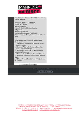 UNIÓ DE BOTIGUERS I COMERCIANTS DE MANRESA - MANRESA COMERCIAL
c/ Sant Joan Baptista de la Salle, núm.11, entresòl 1a - 08241 Manresa
Telèfons: 93 872 93 15 i 93 872 08 79 - Fax: 93 872 93 15 - ubicmanresa@ubicmanresa.com
www.ubicmanresa.com – www.manresacomercial.com
Junta Directiva allà a on cal per tal de fer sentir la
veu del botiguer:
AJUNTAMENT DE MANRESA:
-Fòrum de Turisme.
-Consell de Ciutat.
-Consell Municipal d'Interculturalitat i
-Migracions.
-Consell de Mobilitat.
-Consells Territorials de Participació.
-Ciutadana (Àrees Nord, Centre, Llevant i Ponent
Sud).
-Al departament de Comerç de la Cambra de
Comerç de Manresa.
-A la Comissió Permanent de Comerç de PIMEC
Catalunya Central.
-Al Consorci Viari de la Catalunya Central del
Consell Comarcal del Bages.
-Al Consell de centre del C. de Normalització
Lingüística Montserrat.
-Al Patronat de Fira Manresa, Fundació Privada.
-Al Consell d'Administració del Bàsquet Manresa,
SAE .
-Al Fòrum de rehabilitació urbana de l'Ajuntament
de Manresa .
www.manresaméscomerç.cat
C/ Sant Joan Baptista de la Salle, 11 entresòl 1a
Manresa Barcelona(08241)
Tel: 93 872 93 15 i 93 872 08 79
ubicmanresa@ubicmanresa.com
 
