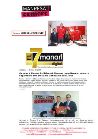 UNIÓ DE BOTIGUERS I COMERCIANTS DE MANRESA - MANRESA COMERCIAL
c/ Sant Joan Baptista de la Salle, núm.11, entresòl 1a - 08241 Manresa
Telèfons: 93 872 93 15 i 93 872 08 79 - Fax: 93 872 93 15 - ubicmanresa@ubicmanresa.com
www.ubicmanresa.com – www.manresacomercial.com
Manresa, 11 d’abril de 2014
Manresa + Comerç i el Bàsquet Manresa organitzen un concurs
d’aparadors amb motiu de la Diada de Sant Jordi
Manresa + Comerç i el Bàsquet Manresa caminen de la mà per donar-se suport mútuament: l’entitat
esportiva segueix posant Manresa al mapa a través d’un dels equips que duu més anys al primer nivell
del bàsquet estatal. El President del Bàsquet Manresa ha explicat que aquesta iniciativa és una bona
manera d’apropar-se a la ciutat: “sóc conscient de les dificultats en aquest moment, és per això que
celebro poder participar en aquest projecte, ja que per nosaltres, és una bona manera de fer-nos
propers a la ciutat”.
De: Redacció
La presentació del concurs ha anat a càrrec de Jaume Pont i Josep Vives. Foto: Jordi Preñanosa
Manresa + Comerç i el Bàsquet Manresa caminen de la mà per donar-se suport
mútuament: l’entitat esportiva segueix posant Manresa al mapa a través d’un dels equips
que duu més anys al primer nivell del bàsquet estatal.
2r premi JOIERIA COPÈRNIC
 