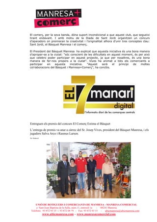 UNIÓ DE BOTIGUERS I COMERCIANTS DE MANRESA - MANRESA COMERCIAL
c/ Sant Joan Baptista de la Salle, núm.11, entresòl 1a - 08241 Manresa
Telèfons: 93 872 93 15 i 93 872 08 79 - Fax: 93 872 93 15 - ubicmanresa@ubicmanresa.com
www.ubicmanresa.com – www.manresacomercial.com
El comerç, per la seva banda, dóna suport incondicional a que aquest club, que segueixi
tirant endavant. I amb motiu de la Diada de Sant Jordi organitzen un concurs
d’aparadors on premiaran la creativitat i l’originalitat alhora d’unir tres conceptes clau:
Sant Jordi, el Bàsquet Manresa i el comerç.
El President del Bàsquet Manresa ha explicat que aquesta iniciativa és una bona manera
d’apropar-se a la ciutat: “sóc conscient de les dificultats en aquest moment, és per això
que celebro poder participar en aquest projecte, ja que per nosaltres, és una bona
manera de fer-nos propers a la ciutat”. Vives ha animat a tots els comerciants a
participar en aquesta iniciativa. “Aquest serà el principi de moltes
col!laboracions del Bàsquet i Manresa+Comerç”, ha conclòs.
Entreguen els premis del concurs El Comerç Estima el Bàsquet
L’entrega de premis va anar a càrrec del Sr. Josep Vives, president del Bàsquet Manresa, i els
jugadors Salva Arco i Rasmus Larsen.
De: Redacció
>
 
