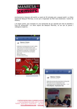 UNIÓ DE BOTIGUERS I COMERCIANTS DE MANRESA - MANRESA COMERCIAL
c/ Sant Joan Baptista de la Salle, núm.11, entresòl 1a - 08241 Manresa
Telèfons: 93 872 93 15 i 93 872 08 79 - Fax: 93 872 93 15 - ubicmanresa@ubicmanresa.com
www.ubicmanresa.com – www.manresacomercial.com
promocional al descans del partit) un pack de 20 entrades per a aquest partit i un llibre
signat del Bàsquet Manresa, va ser per a l’aparador de Món Verd Jardineria i Centre de
disseny.
I el segon premi, que consistia en una samarreta de joc signada per tota la plantilla a
final de temporada i un llibre signat del Bàsquet Manresa, va ser per la joieria i
rellotgeria Copèrnic.
 