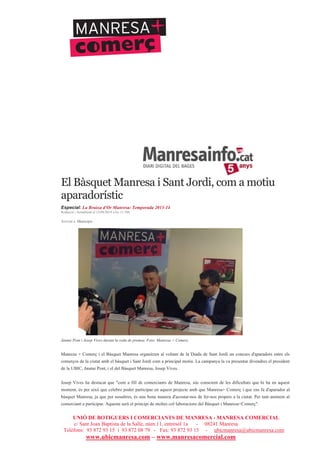 UNIÓ DE BOTIGUERS I COMERCIANTS DE MANRESA - MANRESA COMERCIAL
c/ Sant Joan Baptista de la Salle, núm.11, entresòl 1a - 08241 Manresa
Telèfons: 93 872 93 15 i 93 872 08 79 - Fax: 93 872 93 15 - ubicmanresa@ubicmanresa.com
www.ubicmanresa.com – www.manresacomercial.com
El Bàsquet Manresa i Sant Jordi, com a motiu
aparadorístic
Especial: La Bruixa d'Or Manresa: Temporada 2013-14
Redacció | Actualitzat el 12/04/2014 a les 11:58h
Arxivat a: Municipis
Jaume Pont i Josep Vives durant la roda de premsa. Foto: Manresa + Comerç
Manresa + Comerç i el Bàsquet Manresa organitzen al voltant de la Diada de Sant Jordi un concurs d'aparadors entre els
comerços de la ciutat amb el bàsquet i Sant Jordi com a principal motiu. La campanya la va presentar divendres el president
de la UBIC, Jaume Pont, i el del Bàsquet Manresa, Josep Vives.
Josep Vives ha destacat que "com a fill de comerciants de Manresa, sóc conscient de les dificultats que hi ha en aquest
moment, és per això que celebro poder participar en aquest projecte amb que Manresa+ Comerç i que ens fa d'aparador al
bàsquet Manresa, ja que per nosaltres, és una bona manera d'acostar-nos de fer-nos propers a la ciutat. Per tant animem al
comerciant a participar. Aquesta serà el principi de moltes col!laboracions del Bàsquet i Manresa+Comerç".
 