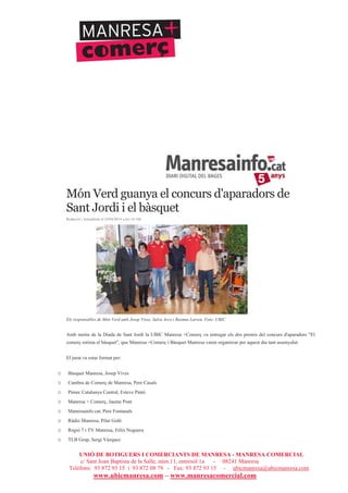 UNIÓ DE BOTIGUERS I COMERCIANTS DE MANRESA - MANRESA COMERCIAL
c/ Sant Joan Baptista de la Salle, núm.11, entresòl 1a - 08241 Manresa
Telèfons: 93 872 93 15 i 93 872 08 79 - Fax: 93 872 93 15 - ubicmanresa@ubicmanresa.com
www.ubicmanresa.com – www.manresacomercial.com
Món Verd guanya el concurs d'aparadors de
Sant Jordi i el bàsquet
Redacció | Actualitzat el 24/04/2014 a les 14:16h
Els responsables de Món Verd amb Josep Vives, Salva Arco i Rasmus Larsen. Foto: UBIC
Amb motiu de la Diada de Sant Jordi la UBIC Manresa +Comerç va entregar els dos premis del concurs d'aparadors "El
comerç estima el bàsquet", que Manresa +Comerç i Bàsquet Manresa varen organitzar per aquest dia tant assenyalat.
El jurat va estar format per:
o Bàsquet Manresa, Josep Vives
o Cambra de Comerç de Manresa, Pere Casals
o Pimec Catalunya Central, Esteve Pintó
o Manresa + Comerç, Jaume Pont
o Manresainfo.cat, Pere Fontanals
o Ràdio Manresa, Pilar Goñi
o Regió 7 i TV Manresa, Fèlix Noguera
o TLB Grup, Sergi Vázquez
 