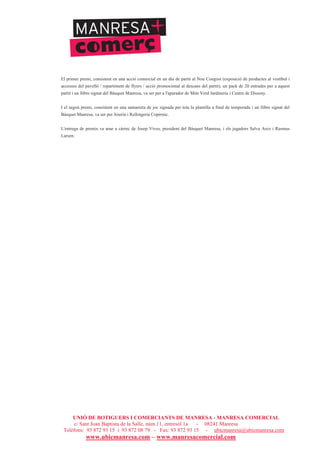 UNIÓ DE BOTIGUERS I COMERCIANTS DE MANRESA - MANRESA COMERCIAL
c/ Sant Joan Baptista de la Salle, núm.11, entresòl 1a - 08241 Manresa
Telèfons: 93 872 93 15 i 93 872 08 79 - Fax: 93 872 93 15 - ubicmanresa@ubicmanresa.com
www.ubicmanresa.com – www.manresacomercial.com
El primer premi, consistent en una acció comercial en un dia de partit al Nou Congost (exposició de productes al vestíbul i
accessos del pavelló / repartiment de flyers / acció promocional al descans del partit), un pack de 20 entrades per a aquest
partit i un llibre signat del Bàsquet Manresa, va ser per a l'aparador de Món Verd Jardineria i Centre de Disseny.
I el segon premi, consistent en una samarreta de joc signada per tota la plantilla a final de temporada i un llibre signat del
Bàsquet Manresa, va ser per Joieria i Rellotgeria Copèrnic.
L'entrega de premis va anar a càrrec de Josep Vives, president del Bàsquet Manresa, i els jugadors Salva Arco i Rasmus
Larsen.
 