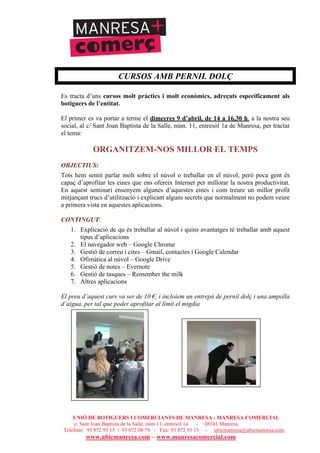 UNIÓ DE BOTIGUERS I COMERCIANTS DE MANRESA - MANRESA COMERCIAL
c/ Sant Joan Baptista de la Salle, núm.11, entresòl 1a - 08241 Manresa
Telèfons: 93 872 93 15 i 93 872 08 79 - Fax: 93 872 93 15 - ubicmanresa@ubicmanresa.com
www.ubicmanresa.com – www.manresacomercial.com
CURSOS AMB PERNIL DOLÇ
Es tracta d’uns cursos molt pràctics i molt econòmics, adreçats específicament als
botiguers de l’entitat.
El primer es va portar a terme el dimecres 9 d’abril, de 14 a 16,30 h. a la nostra seu
social, al c/ Sant Joan Baptista de la Salle, núm. 11, entresòl 1a de Manresa, per tractar
el tema:
ORGANITZEM-NOS MILLOR EL TEMPS
OBJECTIUS:
Tots hem sentit parlar molt sobre el núvol o treballar en el núvol, però poca gent és
capaç d’aprofitar les eines que ens ofereix Internet per millorar la nostra productivitat.
En aquest seminari ensenyem algunes d’aquestes eines i com treure un millor profit
mitjançant trucs d’utilització i explicant alguns secrets que normalment no podem veure
a primera vista en aquestes aplicacions.
CONTINGUT:
1. Explicació de qu és treballar al núvol i quins avantatges té treballar amb aquest
tipus d’aplicacions
2. El navegador web – Google Chrome
3. Gestió de correu i cites – Gmail, contactes i Google Calendar
4. Ofimàtica al núvol – Google Drive
5. Gestió de notes – Evernote
6. Gestió de tasques – Remember the milk
7. Altres aplicacions
El preu d’aquest curs va ser de 10 !, i incloíem un entrepà de pernil dolç i una ampolla
d’aigua, per tal que poder aprofitar al límit el migdia
 