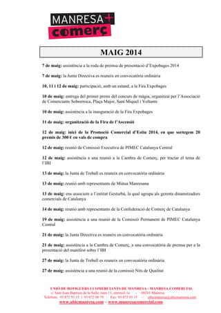 UNIÓ DE BOTIGUERS I COMERCIANTS DE MANRESA - MANRESA COMERCIAL
c/ Sant Joan Baptista de la Salle, núm.11, entresòl 1a - 08241 Manresa
Telèfons: 93 872 93 15 i 93 872 08 79 - Fax: 93 872 93 15 - ubicmanresa@ubicmanresa.com
www.ubicmanresa.com – www.manresacomercial.com
MAIG 2014
7 de maig: assistència a la roda de premsa de presentació d’Expobages 2014
7 de maig: la Junta Directiva es reuneix en convocatòria ordinària
10, 11 i 12 de maig: participació, amb un estand, a la Fira Expobages
10 de maig: entrega del primer premi del concurs de màgia, organitzat per l’Associació
de Comerciants Sobrerroca, Plaça Major, Sant Miquel i Voltants
10 de maig: assistència a la inauguració de la Fira Expobages
11 de maig: organització de la Fira de l’Ascensió
12 de maig: inici de la Promoció Comercial d’Estiu 2014, en que sortegem 20
premis de 300 ! en vals de compra
12 de maig: reunió de Comissió Executiva de PIMEC Catalunya Central
12 de maig: assistència a una reunió a la Cambra de Comerç, per tractar el tema de
l’IBI
13 de maig: la Junta de Treball es reuneix en convocatòria ordinària
13 de maig: reunió amb representants de Mútua Manresana
13 de maig: ens associem a l’entitat Gesturbà, la qual agrupa als gerents dinamitzadors
comercials de Catalunya
14 de maig: reunió amb representants de la Confederació de Comerç de Catalunya
19 de maig: assistència a una reunió de la Comissió Permanent de PIMEC Catalunya
Central
21 de maig: la Junta Directiva es reuneix en convocatòria ordinària
21 de maig: assistència a la Cambra de Comerç, a una convocatòria de premsa per a la
presentació del manifest sobre l’IBI
27 de maig: la Junta de Treball es reuneix en convocatòria ordinària
27 de maig: assistència a una reunió de la comissió Nits de Qualitat
 