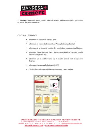 UNIÓ DE BOTIGUERS I COMERCIANTS DE MANRESA - MANRESA COMERCIAL
c/ Sant Joan Baptista de la Salle, núm.11, entresòl 1a - 08241 Manresa
Telèfons: 93 872 93 15 i 93 872 08 79 - Fax: 93 872 93 15 - ubicmanresa@ubicmanresa.com
www.ubicmanresa.com – www.manresacomercial.com
31 de maig: assistència a una jornada sobre els serveis socials municipals “Necessitats
de molts. Resposta de tothom”
CIRCULARS ENVIADES:
• Informant de les actuals línies d’ajuts
• Informant de cursos de formació de Pimec, Catalunya Central
• Informant de la formació gratuïta del mes de juny, organitzat pel Cedem
• Informant dates diverses: fires, festius amb permís d’obertura, festius
laborals dels proper any,
• Informant de la col!laboració de la nostra entitat amb associacions
diverses
• Informant d’una nova línia de crèdit ICO
• Oferint el servei de creació i manteniment de xarxes socials
 