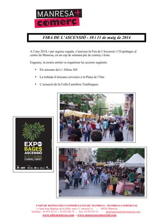 UNIÓ DE BOTIGUERS I COMERCIANTS DE MANRESA - MANRESA COMERCIAL
c/ Sant Joan Baptista de la Salle, núm.11, entresòl 1a - 08241 Manresa
Telèfons: 93 872 93 15 i 93 872 08 79 - Fax: 93 872 93 15 - ubicmanresa@ubicmanresa.com
www.ubicmanresa.com – www.manresacomercial.com
FIRA DE L’ASCENSIÓ - 10 i 11 de maig de 2014
A l’any 2014, i per segona vegada, s’uneixen la Fira de l’Ascensió i l’Expobages al
centre de Manresa, en un cap de setmana ple de comerç i festa.
Enguany, la nostra entitat va organitzar les accions següents:
• Els artesans del c/ Alfons XII
• La trobada d’artesans cervesers a la Plana de l’Om
• L’actuació de la Colla Castellera Tirallongues
 