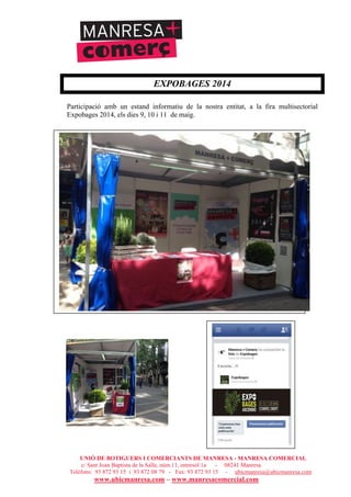 UNIÓ DE BOTIGUERS I COMERCIANTS DE MANRESA - MANRESA COMERCIAL
c/ Sant Joan Baptista de la Salle, núm.11, entresòl 1a - 08241 Manresa
Telèfons: 93 872 93 15 i 93 872 08 79 - Fax: 93 872 93 15 - ubicmanresa@ubicmanresa.com
www.ubicmanresa.com – www.manresacomercial.com
EXPOBAGES 2014
Participació amb un estand informatiu de la nostra entitat, a la fira multisectorial
Expobages 2014, els dies 9, 10 i 11 de maig.
 