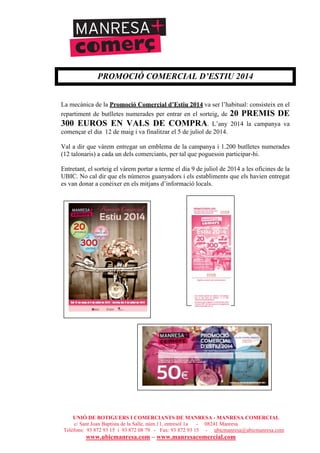 UNIÓ DE BOTIGUERS I COMERCIANTS DE MANRESA - MANRESA COMERCIAL
c/ Sant Joan Baptista de la Salle, núm.11, entresòl 1a - 08241 Manresa
Telèfons: 93 872 93 15 i 93 872 08 79 - Fax: 93 872 93 15 - ubicmanresa@ubicmanresa.com
www.ubicmanresa.com – www.manresacomercial.com
PROMOCIÓ COMERCIAL D’ESTIU 2014
La mecànica de la Promoció Comercial d’Estiu 2014 va ser l’habitual: consisteix en el
repartiment de butlletes numerades per entrar en el sorteig, de 20 PREMIS DE
300 EUROS EN VALS DE COMPRA. L’any 2014 la campanya va
començar el dia 12 de maig i va finalitzar el 5 de juliol de 2014.
Val a dir que vàrem entregar un emblema de la campanya i 1.200 butlletes numerades
(12 talonaris) a cada un dels comerciants, per tal que poguessin participar-hi.
Entretant, el sorteig el vàrem portar a terme el dia 9 de juliol de 2014 a les oficines de la
UBIC. No cal dir que els números guanyadors i els establiments que els havien entregat
es van donar a conèixer en els mitjans d’informació locals.
 