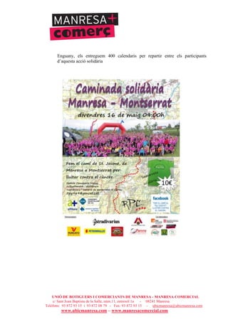 UNIÓ DE BOTIGUERS I COMERCIANTS DE MANRESA - MANRESA COMERCIAL
c/ Sant Joan Baptista de la Salle, núm.11, entresòl 1a - 08241 Manresa
Telèfons: 93 872 93 15 i 93 872 08 79 - Fax: 93 872 93 15 - ubicmanresa@ubicmanresa.com
www.ubicmanresa.com – www.manresacomercial.com
Enguany, els entreguem 400 calendaris per repartir entre els participants
d’aquesta acció solidària
 