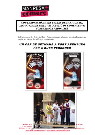 UNIÓ DE BOTIGUERS I COMERCIANTS DE MANRESA - MANRESA COMERCIAL
c/ Sant Joan Baptista de la Salle, núm.11, entresòl 1a - 08241 Manresa
Telèfons: 93 872 93 15 i 93 872 08 79 - Fax: 93 872 93 15 - ubicmanresa@ubicmanresa.com
www.ubicmanresa.com – www.manresacomercial.com
COL·LABORACIÓ EN LES FESTES DE SANT IGNASI,
ORGANITZADES PER L’ASSOCIACIÓ DE COMERCIANTS
SOBRERROCA I RODALIES
Col!laborem en les festes del Barri Antic, mitjançant el primer premi del concurs de
màgia, per a joves fins a 17 anys, consistent en:
UN CAP DE SETMANA A PORT AVENTURA
PER A DUES PERSONES
 
