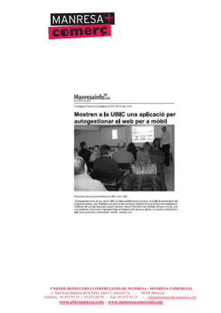 UNIÓ DE BOTIGUERS I COMERCIANTS DE MANRESA - MANRESA COMERCIAL
c/ Sant Joan Baptista de la Salle, núm.11, entresòl 1a - 08241 Manresa
Telèfons: 93 872 93 15 i 93 872 08 79 - Fax: 93 872 93 15 - ubicmanresa@ubicmanresa.com
www.ubicmanresa.com – www.manresacomercial.com
 