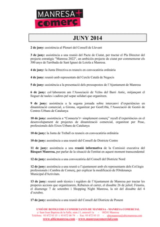 UNIÓ DE BOTIGUERS I COMERCIANTS DE MANRESA - MANRESA COMERCIAL
c/ Sant Joan Baptista de la Salle, núm.11, entresòl 1a - 08241 Manresa
Telèfons: 93 872 93 15 i 93 872 08 79 - Fax: 93 872 93 15 - ubicmanresa@ubicmanresa.com
www.ubicmanresa.com – www.manresacomercial.com
JUNY 2014
2 de juny: assistència al Plenari del Consell de Llevant
3 de juny: assistència a una reunió del Pacte de Ciutat, per tractar el Pla Director del
projecte estratègic "Manresa 2022", un ambiciós projecte de ciutat per commemorar els
500 anys de l'arribada de Sant Ignasi de Loiola a Manresa.
4 de juny: la Junta Directiva es reuneix en convocatòria ordinària
4 de juny: reunió amb representats del Cercle Català de Negocis
5 de juny: assistència a la presentació dels pressupostos de l’Ajuntament de Manresa
6 de juny: col!laborarem am l’Associació de Veïns del Barri Antic, mitjançant el
lloguer de taules i cadires pel sopar solidari que organitzen.
9 de juny: assistència a la segona jornada sobre intercanvi d’experiències en
dinamització comercial, a Girona, organitzat per GestUrbà, l’Associació de Gestió de
Centres Urbans de Catalunya
10 de juny: assistència a “Connecta’t+ simplement comerç” recull d’experiències en el
desenvolupament de projectes de dinamització comercial, organitzat per Peuc,
professionals dels Eixos Urbans de Catalunya
10 de juny: la Junta de Treball es reuneix en convocatòria ordinària
10 de juny: assistència a una reunió del Consell de Districte Centre
11 de juny: assistència a una reunió informativa de la Comissió executiva del
Bàsquet Manresa, per parlar de la situació de l'entitat en aquest moment transcendental
12 de juny: assistència a una convocatòria del Consell del Districte Nord
12 de juny: assistència a una reunió a l’ajuntament amb els representants dels Col.legis
professionals i Cambra de Comerç, per explicar la modificació de l'Ordenança
Municipal d'Activitats.
13 de juny: reunió amb tècnics i regidors de l’Ajuntament de Manresa per tractar les
properes accions que organitzarem, Rebaixes al carrer, el dissabte 26 de juliol; Firastiu,
el diumenge 7 de setembre i Shopping Night Manresa, la nit del dissabte del 4
d’octubre.
17 de juny: assistència a una reunió del Consell del Districte de Ponent
 