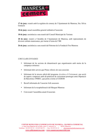 UNIÓ DE BOTIGUERS I COMERCIANTS DE MANRESA - MANRESA COMERCIAL
c/ Sant Joan Baptista de la Salle, núm.11, entresòl 1a - 08241 Manresa
Telèfons: 93 872 93 15 i 93 872 08 79 - Fax: 93 872 93 15 - ubicmanresa@ubicmanresa.com
www.ubicmanresa.com – www.manresacomercial.com
17 de juny: reunió amb la regidora de comerç de l’Ajuntament de Manresa, Sra. Silvia
Gratacós
18 de juny: anual assemblea general ordinària d’associats
18 de juny: assistència a una reunió del Consell Municipal de Turisme
20 de juny: reunió a l’alcaldia de l’Ajuntament de Manresa, amb representants de
diverses entitats manresanes, per tractar el tema de l’IBI
26 de juny: assistència a una reunió del Patronat de la Fundació Fira Manresa
CIRCULARS ENVIADES:
• Informant de les accions de dinamització que organitzarem amb motiu de la
campanya estiuenca
• Informant dels serveis que Pimec ofereix als seus associats
• Informant de la tercera edició del programa Accelera el Creixement, una acció
de suport a empreses amb alt potencial de creixement promogut entre Diputació
de Barcelona i PIMEC, que porta a terme el CEDEM
• Recull informatiu de l’associat Arfe assessors
• Informant de la recapitalització del Bàsquet Manresa
• Convocant l’assemblea anual d’associats
 