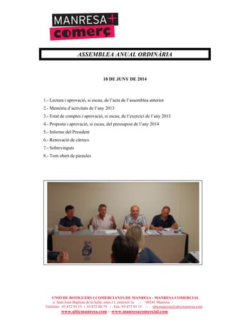UNIÓ DE BOTIGUERS I COMERCIANTS DE MANRESA - MANRESA COMERCIAL
c/ Sant Joan Baptista de la Salle, núm.11, entresòl 1a - 08241 Manresa
Telèfons: 93 872 93 15 i 93 872 08 79 - Fax: 93 872 93 15 - ubicmanresa@ubicmanresa.com
www.ubicmanresa.com – www.manresacomercial.com
ASSEMBLEA ANUAL ORDINÀRIA
18 DE JUNY DE 2014
1.- Lectura i aprovació, si escau, de l’acta de l’assemblea anterior
2.- Memòria d’activitats de l’any 2013
3.- Estat de comptes i aprovació, si escau, de l’exercici de l’any 2013
4.- Proposta i aprovació, si escau, del pressupost de l’any 2014
5.- Informe del President
6.- Renovació de càrrecs
7.- Sobrevinguts
8.- Torn obert de paraules
 