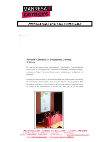 UNIÓ DE BOTIGUERS I COMERCIANTS DE MANRESA - MANRESA COMERCIAL
c/ Sant Joan Baptista de la Salle, núm.11, entresòl 1a - 08241 Manresa
Telèfons: 93 872 93 15 i 93 872 08 79 - Fax: 93 872 93 15 - ubicmanresa@ubicmanresa.com
www.ubicmanresa.com – www.manresacomercial.com
JORNADA PER A ENTITATS COMERCIALS
Jornada "Connecta't + Simplement Comerç"
10 de juny
Es tracta dʼuna jornada gratuïta organitzada per lʼAssociació de Professionals dels
Eixos Urbans de Catalunya PEUC, anomenada "Connecta't + Simplement comerç" i
realitzada a l'Espai Francesca Bonnemaison, recolzada per la Diputació de
Barcelona.
L'objectiu d'aquesta jornada és reflexionar sobre lʼactual situació de les associacions
de comerciants i facilitar idees i eines a qui les lidera i a qui les gestiona. Està
adreçada a associacions de comerciants, gerents dinamitzadors i personal tècnics
de comerç de les administracions públiques. Tot i amb això, és un acte obert.
No se pude mostrar la imagen vinculada. Puede que se haya movido, cambiado de nombre o eliminado el archivo. Compruebe que el vínculo señala al archivo y ubicaciones correctos.
 