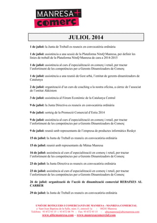 UNIÓ DE BOTIGUERS I COMERCIANTS DE MANRESA - MANRESA COMERCIAL
c/ Sant Joan Baptista de la Salle, núm.11, entresòl 1a - 08241 Manresa
Telèfons: 93 872 93 15 i 93 872 08 79 - Fax: 93 872 93 15 - ubicmanresa@ubicmanresa.com
www.ubicmanresa.com – www.manresacomercial.com
JULIOL 2014
1 de juliol: la Junta de Treball es reuneix en convocatòria ordinària
1 de juliol: assistència a una sessió de la Plataforma NitsQ Manresa, per definir les
línies de treball de la Plataforma NitsQ Manresa de cara a 2014-2015
1 de juliol: assistència al curs d’especialització en comerç i retail, per tractar
l’enfortiment de les competències per a Gerents Dinamitzadors de Comerç
1 de juliol: assistència a una reunió de Gest urbà, l’entitat de gerents dinamitzadors de
Catalunya
2 de juliol: organització d’un curs de coaching a la nostra oficina, a càrrec de l’associat
de l’entitat Akkistem
3 de juliol: assistència al Fòrum Econòmic de la Catalunya Central
9 de juliol: la Junta Directiva es reuneix en convocatòria ordinària
9 de juliol: sorteig de la Promoció Comercial d’Estiu 2014
9 de juliol: assistència al curs d’especialització en comerç i retail, per tractar
l’enfortiment de les competències per a Gerents Dinamitzadors de Comerç
9 de juliol: reunió amb representants de l’empresa de productes informàtics Reskyt
15 de juliol: la Junta de Treball es reuneix en convocatòria ordinària
15 de juliol: reunió amb representants de Mútua Manresa
16 de juliol: assistència al curs d’especialització en comerç i retail, per tractar
l’enfortiment de les competències per a Gerents Dinamitzadors de Comerç
23 de juliol: la Junta Directiva es reuneix en convocatòria ordinària
23 de juliol: assistència al curs d’especialització en comerç i retail, per tractar
l’enfortiment de les competències per a Gerents Dinamitzadors de Comerç
26 de juliol: organització de l’acció de dinamització comercial REBAIXES AL
CARRER
29 de juliol: la Junta de Treball es reuneix en convocatòria ordinària
 