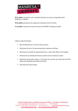 UNIÓ DE BOTIGUERS I COMERCIANTS DE MANRESA - MANRESA COMERCIAL
c/ Sant Joan Baptista de la Salle, núm.11, entresòl 1a - 08241 Manresa
Telèfons: 93 872 93 15 i 93 872 08 79 - Fax: 93 872 93 15 - ubicmanresa@ubicmanresa.com
www.ubicmanresa.com – www.manresacomercial.com
29 de juliol: assistència, com a membres del jurat, al concurs d’aparadors del c/
Sobrerroca i rodalies.
30 de juliol: presentació als mitjans de comunicació de la Firastiu
31 de juliol: reunió de Comissió Executiva de PIMEC Catalunya Central
CIRCULARS ENVIADES:
• Recull informatiu de l’associat Arfe assessors
• Informant del servei d’assessorament per autònoms de Pimec
• Informant de consells de seguretat diversos, a càrrec dels Mossos d’Esquadra
• Informant de la trobada del Fòrum econòmic de la Catalunya Central
• Informant del període estiuenc i sol!licitant als associats que facin previsió dels
tiquets que pàrquing que podran necessitar
• Informant del Club Cambra
 