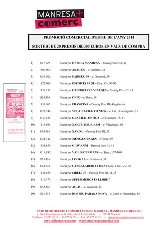 UNIÓ DE BOTIGUERS I COMERCIANTS DE MANRESA - MANRESA COMERCIAL
c/ Sant Joan Baptista de la Salle, núm.11, entresòl 1a - 08241 Manresa
Telèfons: 93 872 93 15 i 93 872 08 79 - Fax: 93 872 93 15 - ubicmanresa@ubicmanresa.com
www.ubicmanresa.com – www.manresacomercial.com
PROMOCIÓ COMERCIAL D'ESTIU DE L'ANY 2014
SORTEIG DE 20 PREMIS DE 300 EUROS EN VALS DE COMPRA
1) 147.729 lliurat per ÒPTICA MANRESA – Passeig Pere III, 47
2) 013.093 lliurat per ABACUS – c/ Barreres, 22
3) 056.962 lliurat per FARRÉS, 39 – c/ Guimerà, 39
4) 127.606 lliurat per ESPORTS SAGI – Ctra. Vic, 90-92
5) 139.737 lliurat per CADITRAVEL VIATGES – Passeig Pere III, 13
6) 013.398 lliurat per ÒNIX – c/ Born, 18
7) 151.965 lliurat per FRANCINA – Passeig Pere III, 49-galeries
8) 028.740 lliurat per VELA CLUB & FITNESS – c/ Car. i Formiguera, 11
9) 039.634 lliurat per GENERAL ÒPTICA – c/ Guimerà, 15-17
10) 113.891 lliurat per XARCUTERIA PAM – c/ Viladordis, 65
11) 154.561 lliurat per XAROL – Passeig Pere III, 53
12) 021.742 lliurat per MENGEMBAGES – c/ Bruc, 59
13) 138.630 lliurat per GIOVANNI – Passeig Pere III, 11
14) 019.197 lliurat per VALLS GERMANS – c/ Bruc, 107-109
15) 053.316 lliurat per LOOKAL – c/ Guimerà, 33
16) 124.745 lliurat per CANSALADERIA FORNELLS– Ctra. Vic, 26
17) 143.196 lliurat per SIBELIUS – Passeig Pere III, 31-33
18) 119.379 lliurat per SUPERMERCATS LLOBET
19) 058.867 lliurat per AG-25 – c/ Guimerà, 45
20) 023.113 lliurat per ROSTIS. PARADA NOVA – c/ Camí v. Santpedor, 58
 