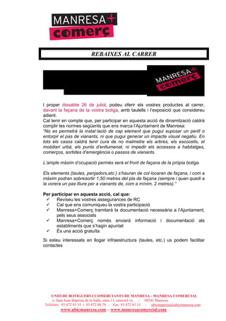 UNIÓ DE BOTIGUERS I COMERCIANTS DE MANRESA - MANRESA COMERCIAL
c/ Sant Joan Baptista de la Salle, núm.11, entresòl 1a - 08241 Manresa
Telèfons: 93 872 93 15 i 93 872 08 79 - Fax: 93 872 93 15 - ubicmanresa@ubicmanresa.com
www.ubicmanresa.com – www.manresacomercial.com
REBAIXES AL CARRER
l proper dissabte 26 de juliol, podeu oferir els vostres productes al carrer,
davant la façana de la vostra botiga, amb taulells i l’exposició que considereu
adient.
Cal tenir en compte que, per participar en aquesta acció de dinamització caldrà
complir les normes següents que ens marca l’Ajuntament de Manresa:
“No es permetrà la instal!lació de cap element que pugui suposar un perill o
entorpir el pas de vianants, ni que pugui generar un impacte visual negatiu. En
tots els casos caldrà tenir cura de no malmetre els arbres, els escocells, el
mobiliari urbà, els punts d’enllumenat, ni impedir els accessos a habitatges,
comerços, sortides d’emergència o passos de vianants.
L’ample màxim d’ocupació permès serà el front de façana de la pròpia botiga.
Els elements (taules, penjadors,etc.) s’hauran de col!locaran de façana, i com a
màxim podran sobresortir 1,50 metres del pla de façana (sempre i quan quedi a
la vorera un pas lliure per a vianants de, com a mínim, 2 metres).”
Per participar en aquesta acció, cal que:
! Reviseu les vostres assegurances de RC
! Cal que ens comuniqueu la vostra participació
! Manresa+Comerç tramitarà la documentació necessària a l’Ajuntament,
pels seus associats
! Manresa+Comerç només enviarà informació i documentació als
establiments que s’hagin apuntat
! És una acció gratuïta
Si esteu interessats en llogar infraestructura (taules, etc.) us podem facilitar
contactes
 