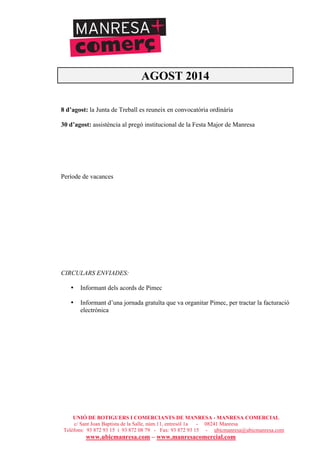 UNIÓ DE BOTIGUERS I COMERCIANTS DE MANRESA - MANRESA COMERCIAL
c/ Sant Joan Baptista de la Salle, núm.11, entresòl 1a - 08241 Manresa
Telèfons: 93 872 93 15 i 93 872 08 79 - Fax: 93 872 93 15 - ubicmanresa@ubicmanresa.com
www.ubicmanresa.com – www.manresacomercial.com
AGOST 2014
8 d’agost: la Junta de Treball es reuneix en convocatòria ordinària
30 d’agost: assistència al pregó institucional de la Festa Major de Manresa
Període de vacances
CIRCULARS ENVIADES:
• Informant dels acords de Pimec
• Informant d’una jornada gratuïta que va organitar Pimec, per tractar la facturació
electrónica
 