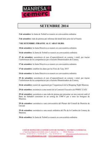 UNIÓ DE BOTIGUERS I COMERCIANTS DE MANRESA - MANRESA COMERCIAL
c/ Sant Joan Baptista de la Salle, núm.11, entresòl 1a - 08241 Manresa
Telèfons: 93 872 93 15 i 93 872 08 79 - Fax: 93 872 93 15 - ubicmanresa@ubicmanresa.com
www.ubicmanresa.com – www.manresacomercial.com
SETEMBRE 2014
2 de setembre: la Junta de Treball es reuneix en convocatòria ordinària
3 de setembre: roda de premsa per informar del detall dels actes de la Firastiu
7 DE SETEMBRE: FIRASTIU AL C/ ABAT OLIBA
10 de setembre: la Junta Directiva es reuneix en convocatòria ordinària
16 de setembre: la Junta de Treball es reuneix en convocatòria ordinària
17 de setembre: assistència al curs d’especialització en comerç i retail, per tractar
l’enfortiment de les competències per a Gerents Dinamitzadors de Comerç
17 de setembre: la Junta Directiva es reuneix en convocatòria ordinària
17 de setembre: establim les dates per les Fires de l’any 2015
24 de setembre: la Junta Directiva es reuneix en convocatòria ordinària
25 de setembre: assistència al curs d’especialització en comerç i retail, per tractar
l’enfortiment de les competències per a Gerents Dinamitzadors de Comerç
26 de setembre: reunió de seguiment per l’organització de la Shopping Night Manresa
29 de setembre: assistència a una reunió de la Comissió Executiva de PIMEC CATC
29 de setembre: assistència a una roda de premsa per presentar un nou conveni amb el
Banc de Sabadell consistent en un sorteig de 3.000 " per a totes les botigues de
Manresa.
29 de setembre: assistència a una convocatòria del Plenari del Consell de Districte de
Llevant
29 de setembre: assistència a una sessió ordinària del Ple de la Cambra de Comerç de
Manresa
30 de setembre: la Junta de Treball es reuneix en convocatòria ordinària
 