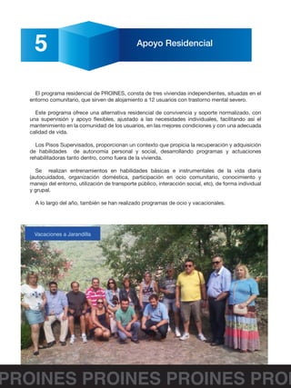 PROINES PROINES PROINES PROI
5 Apoyo Residencial
El programa residencial de PROINES, consta de tres viviendas independientes, situadas en el
entorno comunitario, que sirven de alojamiento a 12 usuarios con trastorno mental severo.
Este programa ofrece una alternativa residencial de convivencia y soporte normalizado, con
una supervisión y apoyo flexibles, ajustado a las necesidades individuales, facilitando así el
mantenimiento en la comunidad de los usuarios, en las mejores condiciones y con una adecuada
calidad de vida.
Los Pisos Supervisados, proporcionan un contexto que propicia la recuperación y adquisición
de habilidades de autonomía personal y social, desarrollando programas y actuaciones
rehabilitadoras tanto dentro, como fuera de la vivienda.
Se realizan entrenamientos en habilidades básicas e instrumentales de la vida diaria
(autocuidados, organización doméstica, participación en ocio comunitario, conocimiento y
manejo del entorno, utilización de transporte público, interacción social, etc), de forma individual
y grupal.
A lo largo del año, también se han realizado programas de ocio y vacacionales.
Vacaciones a Jarandilla
 