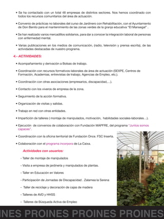 INES PROINES PROINES PROINES
• Se ha contactado con un total 48 empresas de distintos sectores. Nos hemos coordinado con
todos los recursos comunitarios del área de actuación.
• Convenio de prácticas no laborales del curso de Jardinero con Rehabilitación, con el Ayuntamiento
de Don Benito para el mantenimiento de las zonas verdes de la granja educativa “El Mansegal” .
• Se han realizado varios mercadillos solidarios, para dar a conocer la integración laboral de personas
con enfermedad mental.
• Varias publicaciones en los medios de comunicación, (radio, televisión y prensa escrita), de las
actividades destacadas de nuestro programa.
4.- ACTIVIDADES:
• Acompañamiento y derivación a Bolsas de trabajo.
• Coordinación con recursos formativos-laborales de área de actuación (SEXPE, Centros de
Formación, Academias, entrevistas de trabajo, Agencias de Empleo, etc.).
• Coordinación con otras asociaciones (empresarios, discapacidad,…).
• Contacto con los viveros de empresa de la zona.
• Seguimiento de la acción formativa.
• Organización de visitas y salidas.
• Trabajo en red con otras entidades.
• Impartición de talleres ( montaje de manipulados, motivación, habilidades sociales-laborales…).
• Ejecución de convenios de colaboración con Fundación MAPFRE, del programa “Juntos somos
capaces”.
• Coordinación con la oficina territorial de Fundación Once. FSC Inserta.
• Colaboración con el programa incorpora de La Caixa.
	 Actividades con usuarios:
- Taller de montaje de manipulados
- Visita a empresa de jardinería y manipulados de plantas.
- Taller en Educación en Valores
- Participación de Jornadas de Discapacidad . Zalamea la Serena
- Taller de reciclaje y decoración de cajas de madera
- Talleres de AVD y HHSS
- Talleres de Búsqueda Activa de Empleo
 