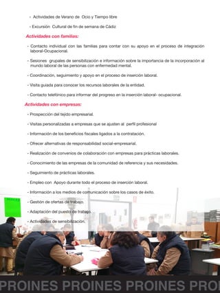 PROINES PROINES PROINES PROI
- Actividades de Verano de Ocio y Tiempo libre
- Excursión Cultural de fin de semana de Cádiz
Actividades con familias:
- Contacto individual con las familias para contar con su apoyo en el proceso de integración
laboral-Ocupacional.
- Sesiones grupales de sensibilización e información sobre la importancia de la incorporación al
mundo laboral de las personas con enfermedad mental.
- Coordinación, seguimiento y apoyo en el proceso de inserción laboral.
- Visita guiada para conocer los recursos laborales de la entidad.
- Contacto telefónico para informar del progreso en la inserción laboral- ocupacional.
Actividades con empresas:
- Prospección del tejido empresarial.
- Visitas personalizadas a empresas que se ajusten al perfil profesional
- Información de los beneficios fiscales ligados a la contratación.
- Ofrecer alternativas de responsabilidad social-empresarial.
- Realización de convenios de colaboración con empresas para prácticas laborales.
- Conocimiento de las empresas de la comunidad de referencia y sus necesidades.
- Seguimiento de prácticas laborales.
- Empleo con Apoyo durante todo el proceso de inserción laboral.
- Información a los medios de comunicación sobre los casos de éxito.
- Gestión de ofertas de trabajo.
- Adaptación del puesto de trabajo.
- Actividades de sensibilización.
 