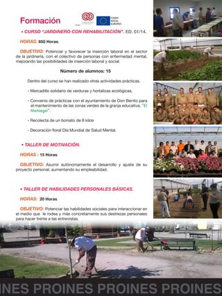 INES PROINES PROINES PROINES
Formación
• CURSO “JARDINERO CON REHABILITACIÓN”. ED. 01/14.
HORAS: 850 Horas.
OBJETIVO: Potenciar y favorecer la inserción laboral en el sector
de la jardinería, con el colectivo de personas con enfermedad mental,
mejorando las posibilidades de inserción laboral y social.
Número de alumnos: 15
Dentro del curso se han realizado otras actividades prácticas.
- Mercadillo solidario de verduras y hortalizas ecológicas.
- Convenio de prácticas con el ayuntamiento de Don Benito para
el mantenimiento de las zonas verdes de la granja educativa. “El
Mansegal”.
- Recolecta de un boniato de 8 kilos
- Decoración floral Día Mundial de Salud Mental.
• TALLER DE MOTIVACIÓN.
HORAS : 15 Horas
OBJETIVO: Asumir autónomamente el desarrollo y ajuste de su
proyecto personal, aumentando su empleabilidad.
• TALLER DE HABILIDADES PERSONALES BÁSICAS.
HORAS: 20 Horas
OBJETIVO: Potenciar las habilidades sociales para interaccionar en
el medio que le rodea y más concretamente sus destrezas personales
para hacer frente a las entrevistas.
	
  
Financia:	
   	
  	
  	
  	
  	
  	
   	
  
 