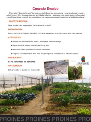 PROINES PROINES PROINES PROI
Creando Empleo
El proyecto “Creando Empleo” tiene como misión fomentar, promocionar y crear empleo para nuestro
colectivo, con el fin de desarrollar una actividad productiva y adaptada a las personas con enfermedad
mental, llegando así a cumplir sus expectativas tras haber pasado por el proceso de rehabilitación laboral.
OBJETIVO GENERAL:
Crear empleo para las personas con enfermedad mental.
LOCALIZACIÓN:
Está ubicado en el Polígono San Isidro, donde se encuentran tanto los invernaderos como la nave.
ACTIVIDADES:
• Adaptación del invernadero abierto, montaje de sistema de riego.
• Preparación del terreno para la cosecha del año.
• Plantación de los productos hortícolas de invierno.
• Limpieza y mantenimiento de la nave industrial para el comienzo de la actividad laboral.
INSERCIONES:
Se ha contratado a 5 personas.
FINANCIACIÓN:
Este proyecto, no cuenta con financiación.
Colabora :
 