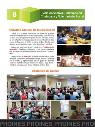 PROINES PROINES PROINES PROI
8 Vida Asociativa, Participación
Ciudadana y Voluntariado Social
En el 2014 nuestra Asociación de nuevo ha querido
estar presente en la vida cultural de nuestra comunidad y
en esta ocasión apostando por el Teatro. De esta mane-
ra en este año hemos apoyado la representación de dos
obras de Teatro en el Teatro Imperial de Don Benito, con
las que se consiguió un gran éxito de crítica y público.
La primera en el mes de abril con la obra “La barca sin
pescador” de Alejandro Casona y que fue representada
por alumnos de la Universidad de Mayores de Extrema-
dura.
La segunda fue “Diábolo” el primer trabajo de un joven
autor de Don Benito, Fernando Viñegla, escrita y dirigida
por el mismo y representada por un grupo de actores
amateur. Esta tuvo lugar durante los días 21 y 22 de no-
viembre, consiguiendo llenar el teatro ambos días.
Actividad Cultural de la Asociación
Asamblea de Socios
 