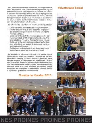 INES PROINES PROINES PROINES
Una persona voluntaria es aquella que se compromete de
forma responsable, libre y desinteresada a prestar su ayuda
de forma organizada y en el seno de un Entidad, con un cla-
ro carácter transformador. Desde PROINES el programa de
voluntariado viene funcionando desde sus inicios, a través
de la participación de personas voluntarias en sus diferen-
tes recursos como con la impartición de cursos de forma-
ción del voluntariado en salud mental.
La actividad del voluntario en nuestra entidad puede ser:
• Colaborar en las actividades de ocio y tiempo libre
• Prestar apoyo individual a los pacientes en proceso
de rehabilitación psicosocial, mediante acompaña-
mientos, visitas….
• Colaborar en los distintos recursos gestionados por
nuestra entidad: CRPS, Programa Residencial, Pro-
grama Laboral, Programa Acompañamiento Integral
• Colaborar en las actividades dirigidas a las familias,
bien a través de los grupos de autoayuda como en
actividades individuales.
• Solidarizarte en la defensa de los derechos e intere-
ses de las personas con enfermedad mental.
La actividad del voluntariado en este 2014 ha sido de una
intensidad alta, pues han pasado 9 personas por las dife-
rentes estructuras de PROINES. Este año queremos hacer
mención especial a una colaboración especial con Cerujovi
en la que hemos acogido a voluntarios procedentes del Ser-
vicio de voluntariado europeo, jóvenes de diferentes nacio-
nalidades entre 18-30 años. Nosotros en concreto hemos
recibidos a dos jóvenes de Guinea durante 6 meses, siendo
la experiencia gratamente recomendable.
Voluntariado Social
Comida de Navidad 2015
 
