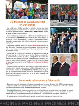 PROINES PROINES PROINES PROI
Día Mundial de La Salud Mental
en Don Benito
Servicio de Información y Orientación
La celebración del Día Mundial de la Salud Mental, que cada
año se celebra en una localidad de la región donde existen aso-
ciaciones pertenecientes a FEAFES-EXTREMADURA, recayó
en este 2014 en nuestra ciudad.
Don Benito se convirtió el 8 de octubre en la capital regional de
la Salud Mental. PROINES como anfitriona, fue la encargada de
organizar junto a la Federación FEAFES-EXTREMADURA las ac-
tividades programadas bajo el lema “Abriendo mentes, cerrando
estigmas”.
El evento congregó entorno a unas 700 personas venidas de
las diferentes Asociaciones de Extremadura, convirtiendo este
día en una fiesta para todos los participantes con el único obje-
tivo de ser felices.
La jornada se inició con un recibimiento bullicioso con pasaca-
lles y charanga a todos los usuarios, familiares, profesionales
y simpatizantes venidos de fuera, acompañado de un rico de-
sayuno de chocolate con churros. Seguidamente tuvo lugar una
marcha reivindicativa hasta las instalaciones de FEVAL portando
una gran pancarta con el lema “Abriendo mentes, cerrando es-
tigmas”.
Posteriormente tuvimos un acto institucional y diferentes acti-
vidades entre ellas la presentación del Comité de personas con
enfermedad mental de FEAFES EXTREMADURA, todo un ejem-
plo de empoderamiento en salud mental. Para terminar la jorna-
da con la comida de convivencia y un fin de fiesta bailando con
la orquesta bora bora.
Este es un servicio básico y propio de la Asociación que funciona desde el año 1998, que va dirigido a
todos los ciudadanos que precisen de asesoramiento en cualquier tema relacionado con la salud mental
y más concretamente sobre enfermedades mentales severas.
Finalidad: Responder a las necesidades y el derecho de las personas de estar informadas; de aseso-
ramiento técnico en orden a posibilitar su acceso a los recursos sanitarios y socio-sanitarios de la rede
de salud mental existente en Extremadura, orientando y analizando las demandas planteadas.
El acceso al Servicio de Información puede ser vía telefónica o presencial previa cita.
 