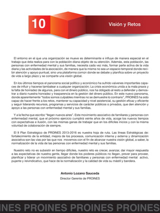 INES PROINES PROINES PROINES
10 Visión y Retos
El entorno en el que una organización se mueve es determinante e influye de manera especial en el
trabajo que ésta realiza para con la población diana objeto de su atención. Además, esta población, las
personas con enfermedad mental y sus familias, necesita cada vez más, formar parte activa de la vida
diaria y las actividades de la asociación, de manera que la misma no sea un espacio temporal donde reci-
bir atención y apoyo puntual, sino una plataforma común donde se debate y planifica sobre un proyecto
de vida a largo plazo y se comparte una visión global.
En los últimos tiempos el panorama social político y económico ha sufrido vaivenes importantes capa-
ces de influir y hacerse tambalear a cualquier organización; La crisis económica unida a la mala praxis y
la falta de honradez de algunos, para con el dinero público, nos ha obligado al resto a defender y demos-
trar a diario nuestra honradez y trasparencia en la gestión del dinero público. En este nuevo panorama,
donde aparentemente “todos somos culpables mientras no se demuestre lo contrario”, PROINES ha sido
capaz de hacer frente a los retos, mantener su capacidad y nivel asistencial, su gestión eficaz y eficiente
y seguir liderando recursos, programas y servicios de carácter públicos o privados, que den atención y
apoyo a las personas con enfermedad mental y sus familias.
Y a la fecha que escribo “llegan nuevos aires”. Este movimiento asociativo de familiares y personas con
enfermedad mental, que el próximo ejercicio cumplirá veinte años de vida, acoge los nuevos tiempos
con expectativas e ilusión, con las mismas ganas de trabajar que en los difíciles inicios y con la misma
voluntad de colaboración de siempre.
El II Plan Estratégico de PROINES 2013-2016 es nuestra hoja de ruta. Las líneas Estratégicas de:
fortalecimiento de la entidad, mejora de los procesos, comunicación interna y externa y dinamización
asociativa son las vías por las que nos movemos con el fin de alcanzar nuestra visión global, a saber, la
normalización de la vida de las personas con enfermedad mental y sus familias.
Nuestro reto no es subsistir en tiempo difíciles, nuestro reto es crecer, avanzar, dar mayor respuesta
a las expectativas de nuestra gente, llegar donde los poderes públicos no llegan, prever para proveer,
planificar y liderar un movimiento asociativo de familiares y personas con enfermedad mental activo,
pujante y reivindicativo, que hace de la normalización y la calidad de vida su mástil y bandera.
Antonio Lozano Sauceda
Director Gerente de PROINES
 