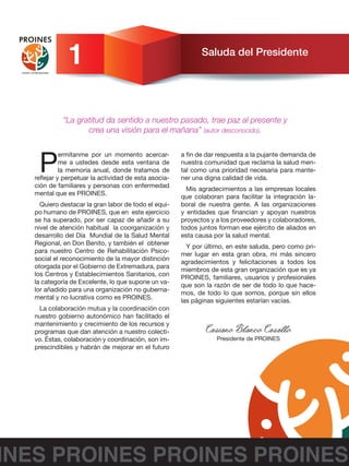 Saluda del Presidente
P
ermítanme por un momento acercar-
me a ustedes desde esta ventana de
la memoria anual, donde tratamos de
reflejar y perpetuar la actividad de esta asocia-
ción de familiares y personas con enfermedad
mental que es PROINES.
Quiero destacar la gran labor de todo el equi-
po humano de PROINES, que en este ejercicio
se ha superado, por ser capaz de añadir a su
nivel de atención habitual la coorganización y
desarrollo del Día Mundial de la Salud Mental
Regional, en Don Benito, y también el obtener
para nuestro Centro de Rehabilitación Psico-
social el reconocimiento de la mayor distinción
otorgada por el Gobierno de Extremadura, para
los Centros y Establecimientos Sanitarios, con
la categoría de Excelente, lo que supone un va-
lor añadido para una organización no guberna-
mental y no lucrativa como es PROINES.
La colaboración mutua y la coordinación con
nuestro gobierno autonómico han facilitado el
mantenimiento y crecimiento de los recursos y
programas que dan atención a nuestro colecti-
vo. Éstas, colaboración y coordinación, son im-
prescindibles y habrán de mejorar en el futuro
a fin de dar respuesta a la pujante demanda de
nuestra comunidad que reclama la salud men-
tal como una prioridad necesaria para mante-
ner una digna calidad de vida.
Mis agradecimientos a las empresas locales
que colaboran para facilitar la integración la-
boral de nuestra gente. A las organizaciones
y entidades que financian y apoyan nuestros
proyectos y a los proveedores y colaboradores,
todos juntos forman ese ejército de aliados en
esta causa por la salud mental.
Y por último, en este saluda, pero como pri-
mer lugar en esta gran obra, mi más sincero
agradecimientos y felicitaciones a todos los
miembros de esta gran organización que es ya
PROINES, familiares, usuarios y profesionales
que son la razón de ser de todo lo que hace-
mos, de todo lo que somos, porque sin ellos
las páginas siguientes estarían vacías.
Casiano Blanco Casallo
Presidente de PROINES
INES PROINES PROINES PROINES
1
“La gratitud da sentido a nuestro pasado, trae paz al presente y
crea una visión para el mañana” (autor desconocido).
 