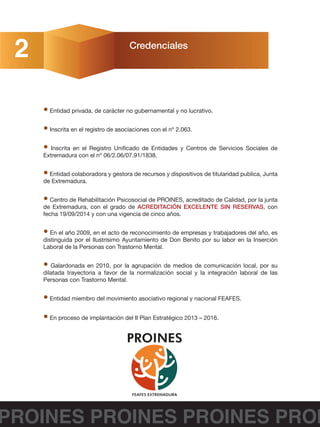 Credenciales
2
• Entidad privada, de carácter no gubernamental y no lucrativo.
• Inscrita en el registro de asociaciones con el nº 2.063.
• Inscrita en el Registro Unificado de Entidades y Centros de Servicios Sociales de
Extremadura con el nº 06/2.06/07.91/1838.
• Entidad colaboradora y gestora de recursos y dispositivos de titularidad publica, Junta
de Extremadura.
• Centro de Rehabilitación Psicosocial de PROINES, acreditado de Calidad, por la junta
de Extremadura, con el grado de ACREDITACIÓN EXCELENTE SIN RESERVAS, con
fecha 19/09/2014 y con una vigencia de cinco años.
• En el año 2009, en el acto de reconocimiento de empresas y trabajadores del año, es
distinguida por el Ilustrísimo Ayuntamiento de Don Benito por su labor en la Inserción
Laboral de la Personas con Trastorno Mental.
• Galardonada en 2010, por la agrupación de medios de comunicación local, por su
dilatada trayectoria a favor de la normalización social y la integración laboral de las
Personas con Trastorno Mental.
• Entidad miembro del movimiento asociativo regional y nacional FEAFES.
• En proceso de implantación del II Plan Estratégico 2013 – 2016.
PROINES PROINES PROINES PROI
 